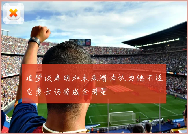 追梦谈库明加未来潜力认为他不适合勇士仍将成全明星