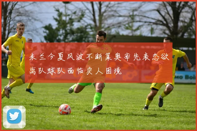 米兰今夏风波不断莱奥率先表态欲离队球队面临卖人困境