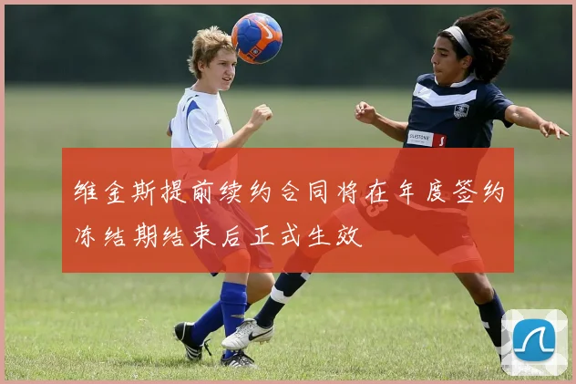 维金斯提前续约合同将在年度签约冻结期结束后正式生效