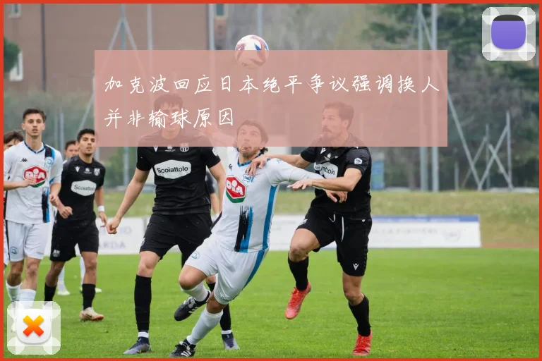 加克波回应日本绝平争议强调换人并非输球原因