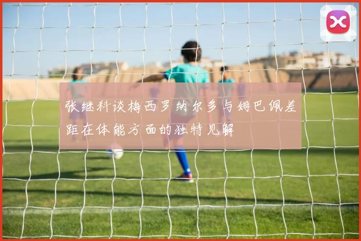 张继科谈梅西罗纳尔多与姆巴佩差距在体能方面的独特见解
