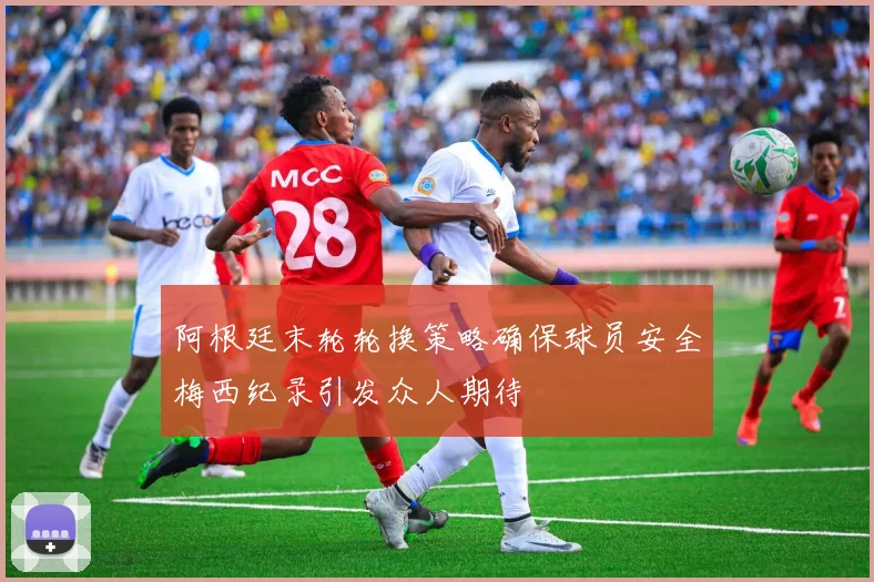 阿根廷末轮轮换策略确保球员安全梅西纪录引发众人期待