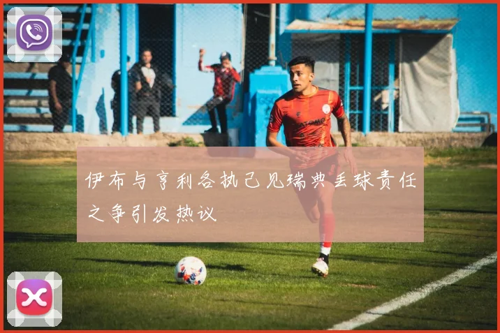 伊布与亨利各执己见瑞典丢球责任之争引发热议