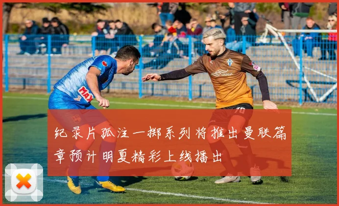 纪录片孤注一掷系列将推出曼联篇章预计明夏精彩上线播出