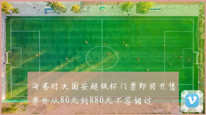 海港对决国安超级杯门票即将开售票价从80元到880元不容错过