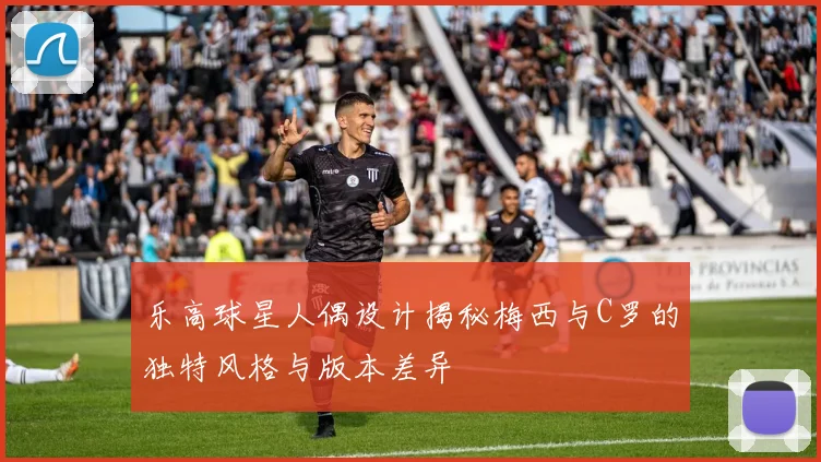 乐高球星人偶设计揭秘梅西与C罗的独特风格与版本差异