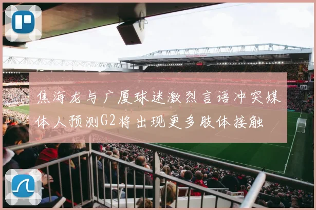 焦海龙与广厦球迷激烈言语冲突媒体人预测G2将出现更多肢体接触